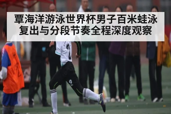 覃海洋游泳世界杯男子百米蛙泳复出与分段节奏全程深度观察（TIANBO SPORTS）
